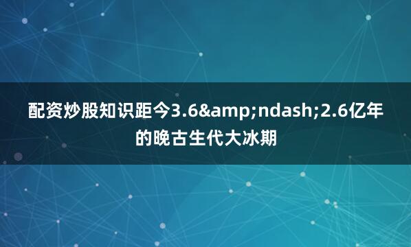 配资炒股知识距今3.6&ndash;2.6亿年的晚古生代大冰期