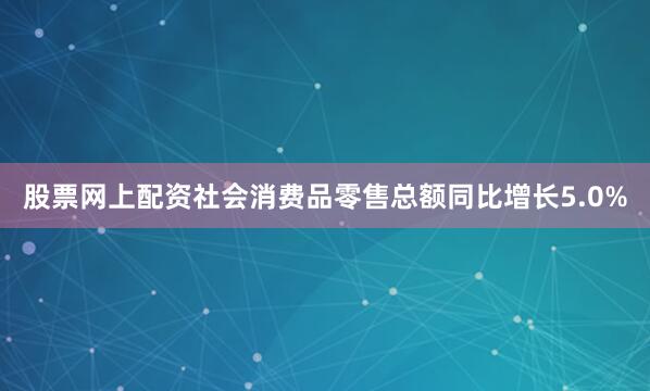 股票网上配资社会消费品零售总额同比增长5.0%