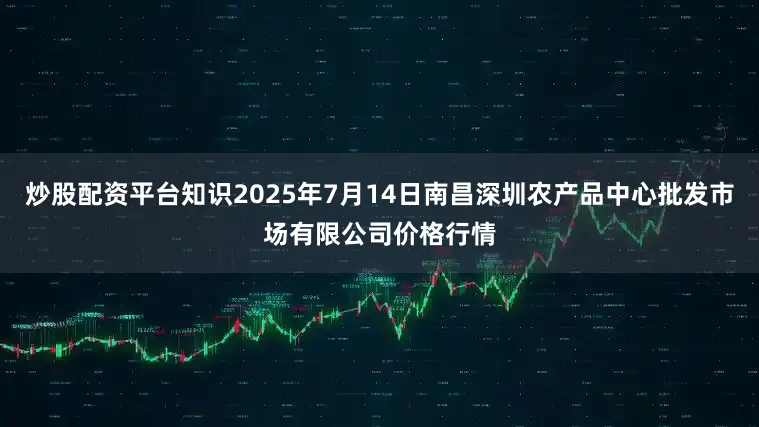炒股配资平台知识2025年7月14日南昌深圳农产品中心批发市场有限公司价格行情