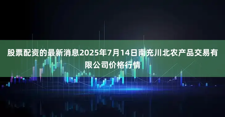 股票配资的最新消息2025年7月14日南充川北农产品交易有限公司价格行情