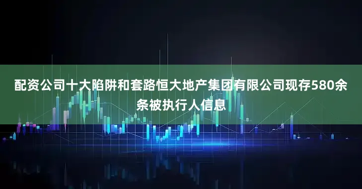 配资公司十大陷阱和套路恒大地产集团有限公司现存580余条被执行人信息